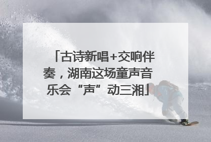 古诗新唱+交响伴奏，湖南这场童声音乐会“声”动三湘
